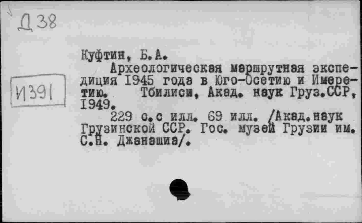 ﻿XL з?
И 391
Куфтин, Б. А.
Археологическая маршрутная экспедиция 1945 годэ в Юго-Осетию и Имеретию, Тбилиси, Акад, наук Груз.ССР, 1949.
229 с. с илл. 69 илл. /Акад, наук Грузинской ССР. Гос. музеи Грузии им. С.н. Джанашиа/.